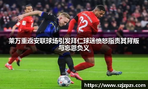 莱万重返安联球场引发拜仁球迷愤怒指责其背叛与忘恩负义